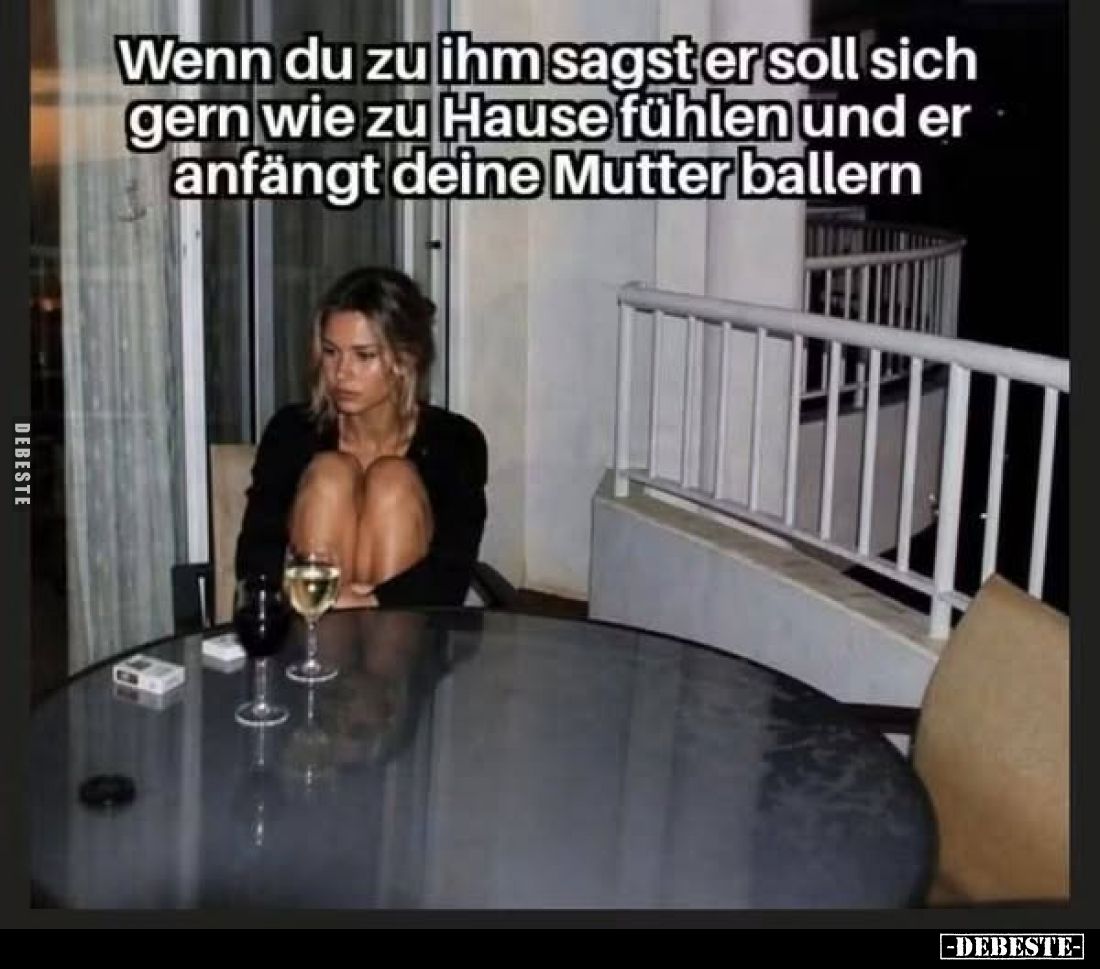 Wenn du zu ihm sagst er soll sich gern wie zu Hause fühlen und er anfängt deine Mutter ballern