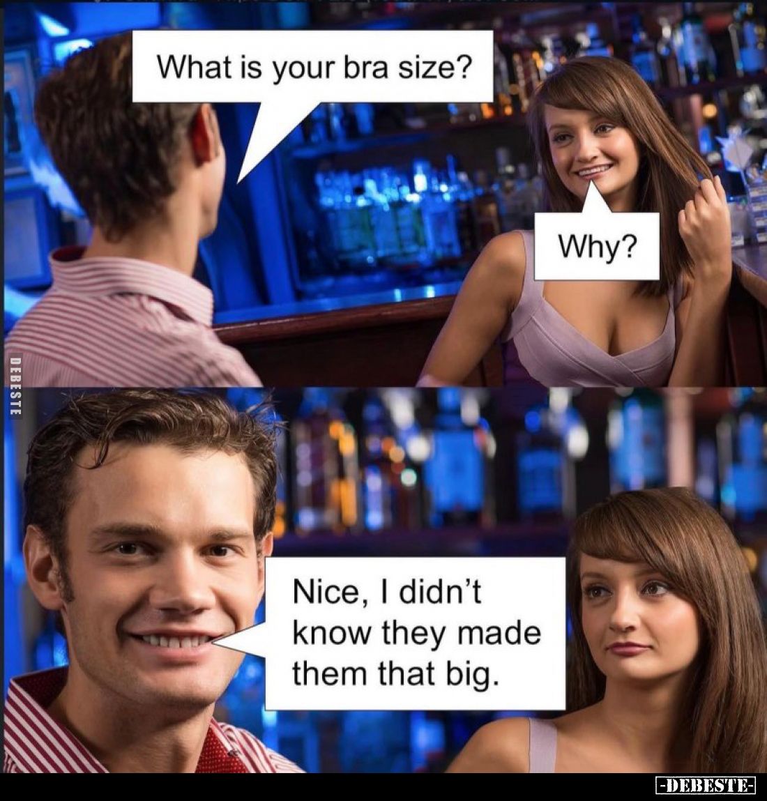 What is your bra size? -
Why? -
Nice, I didn't know they made them that big.