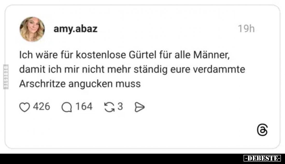 Ich wäre für kostenlose Gürtel für alle Männer, damit ich mir nicht mehr ständig eure verdammte
Arschritze angucken muss