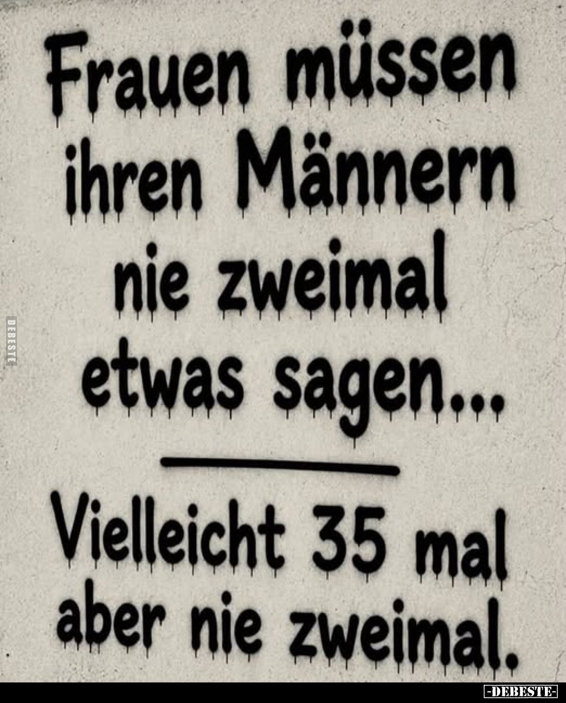 Frauen müssen ihren Männern nie zweimal etwas sagen...
Vielleicht 35 mal aber nie zweimal.