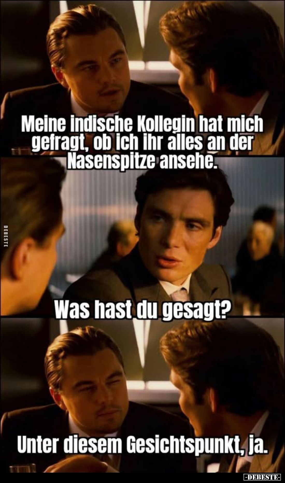 Meine indische Kollegin hat mich gefragt, ob ich ihr alles an der Nasenspitze ansehe.
Was hast du gesagt?
Unter diesem ...