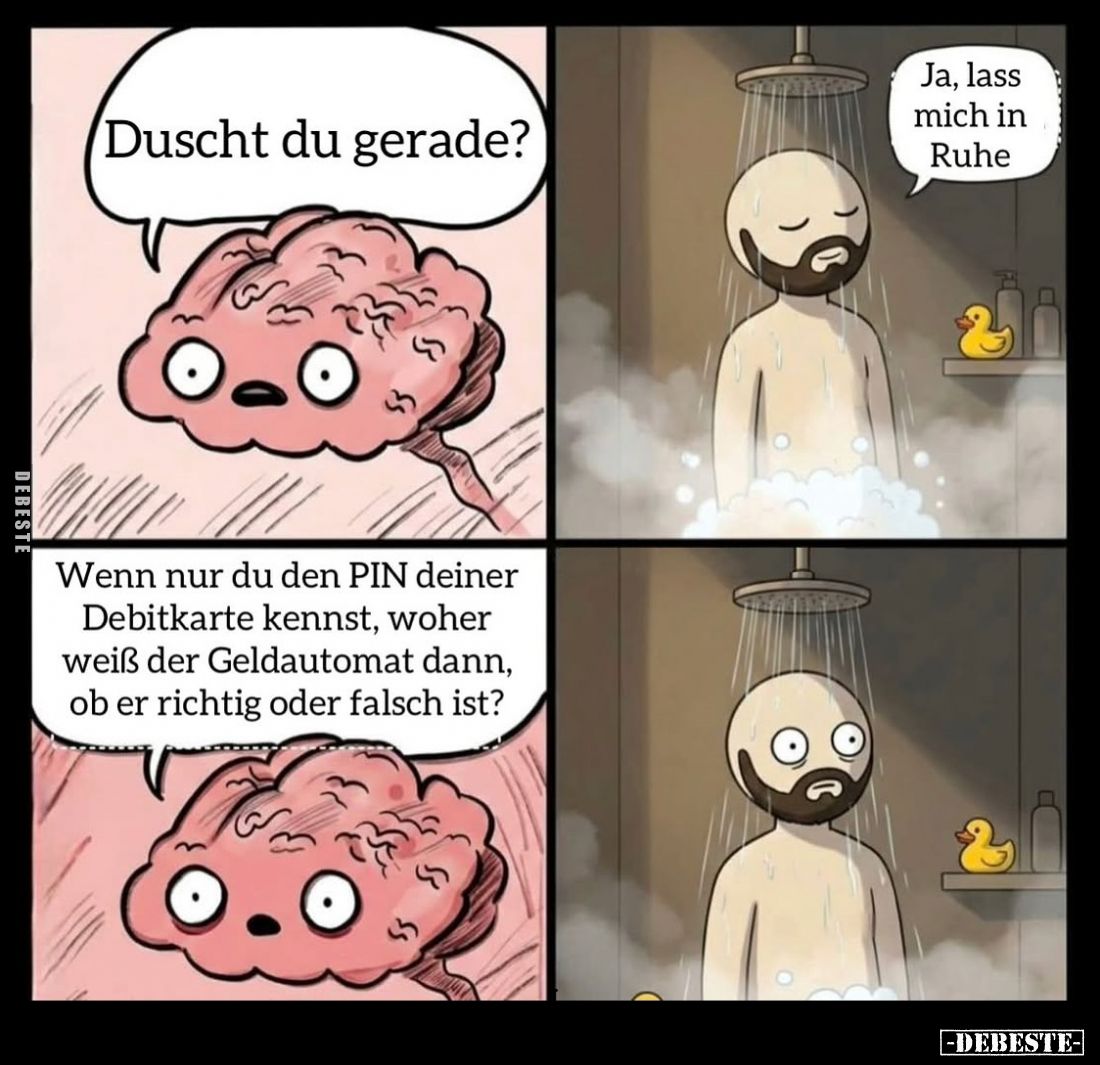 Duscht du gerade? - 
Ja, lass mich in Ruhe. - Wenn nur du den PIN deiner Debitkarte kennst, woher weiß der Geldautomat dann,...