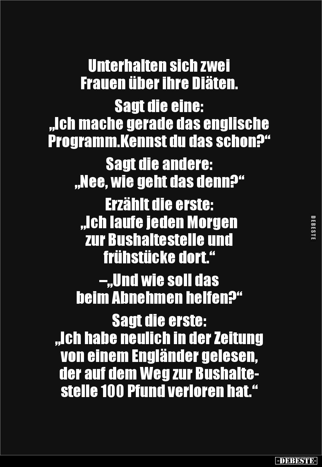 Unterhalten sich zwei
Frauen über ihre Diäten.
Sagt die eine:
„Ich mache gerade das englische Programm.Kennst du das ...