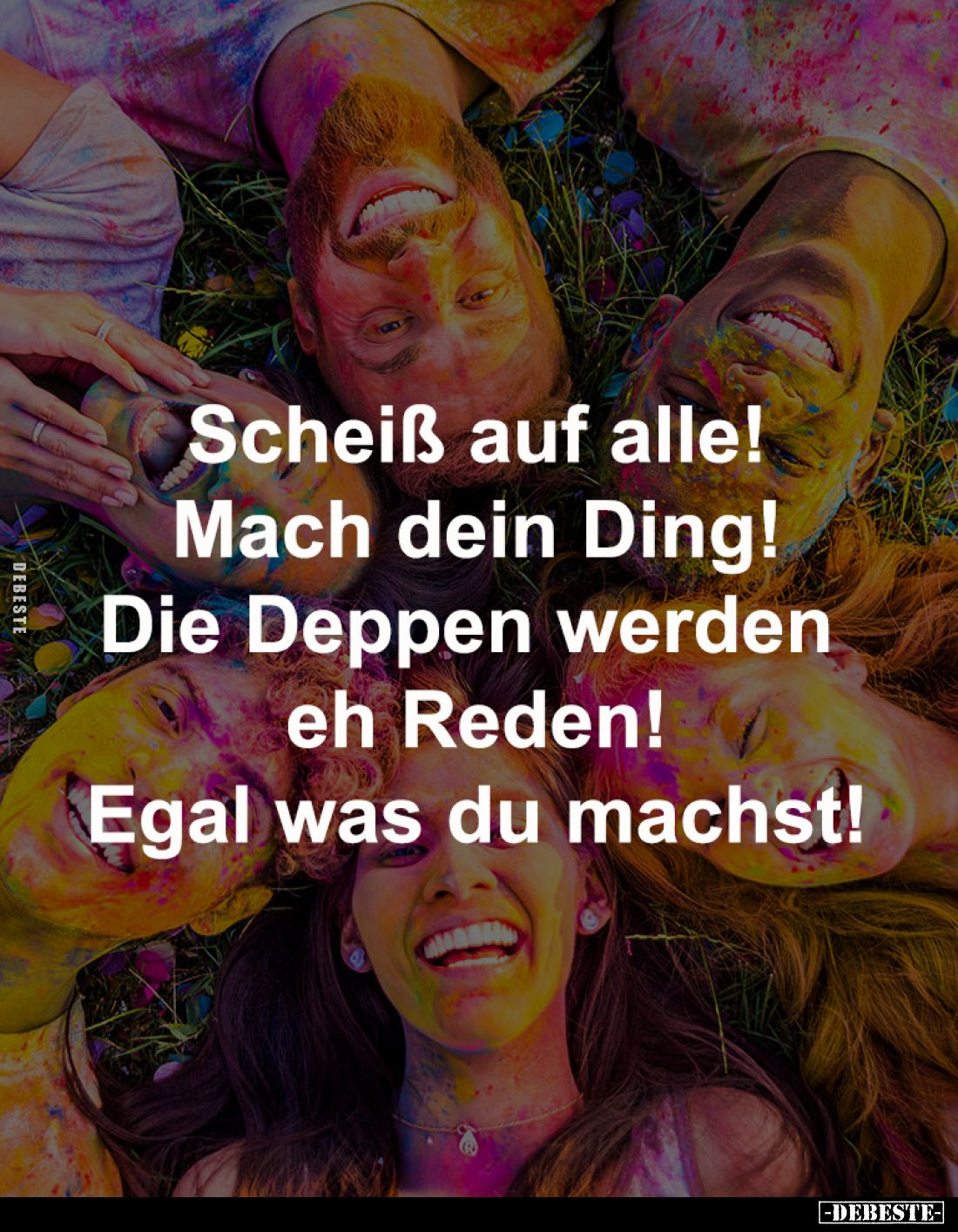 Scheiß auf alle!
Mach dein Ding!
Die Deppen werden eh Reden!
Egal was du machst!