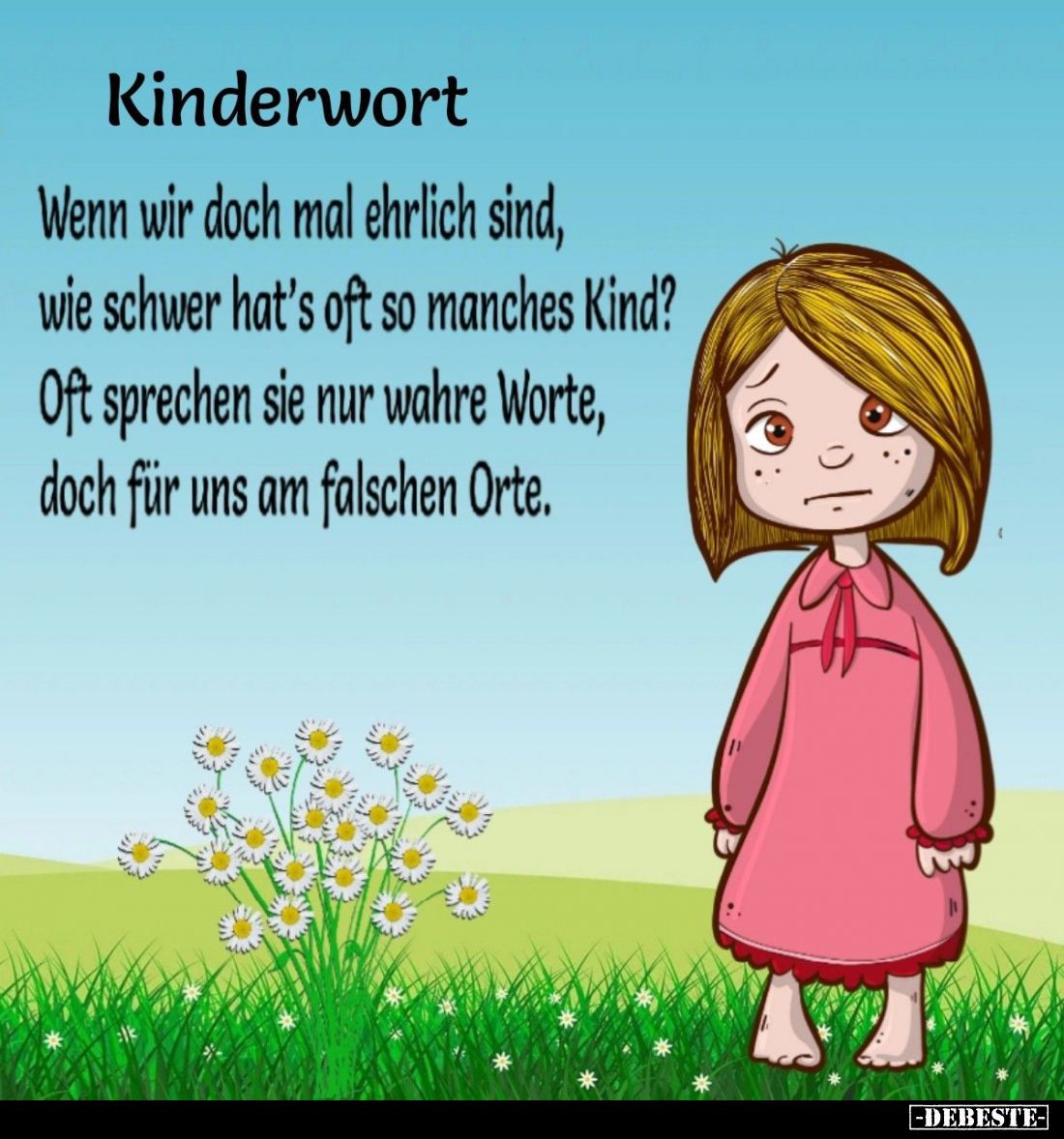 Kinderwort:
Wenn wir doch mal ehrlich sind, wie schwer hat's oft so manches Kind? Oft sprechen sie nur wahre Worte, doch für...