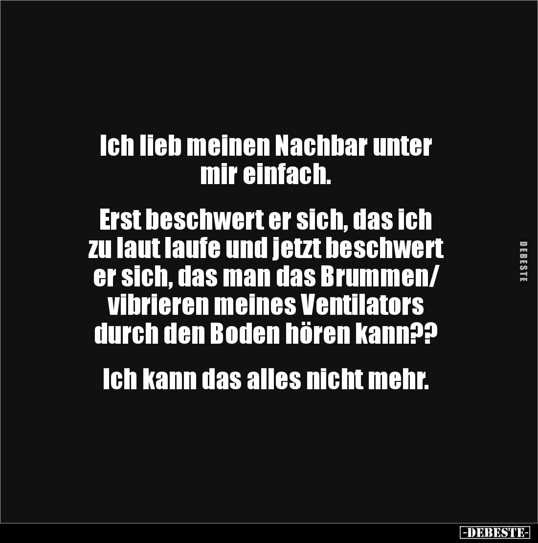 Ich lieb meinen Nachbar unter
mir einfach. 


Erst beschwert er sich, das ich
zu laut laufe und jetzt beschwert 
er sic...