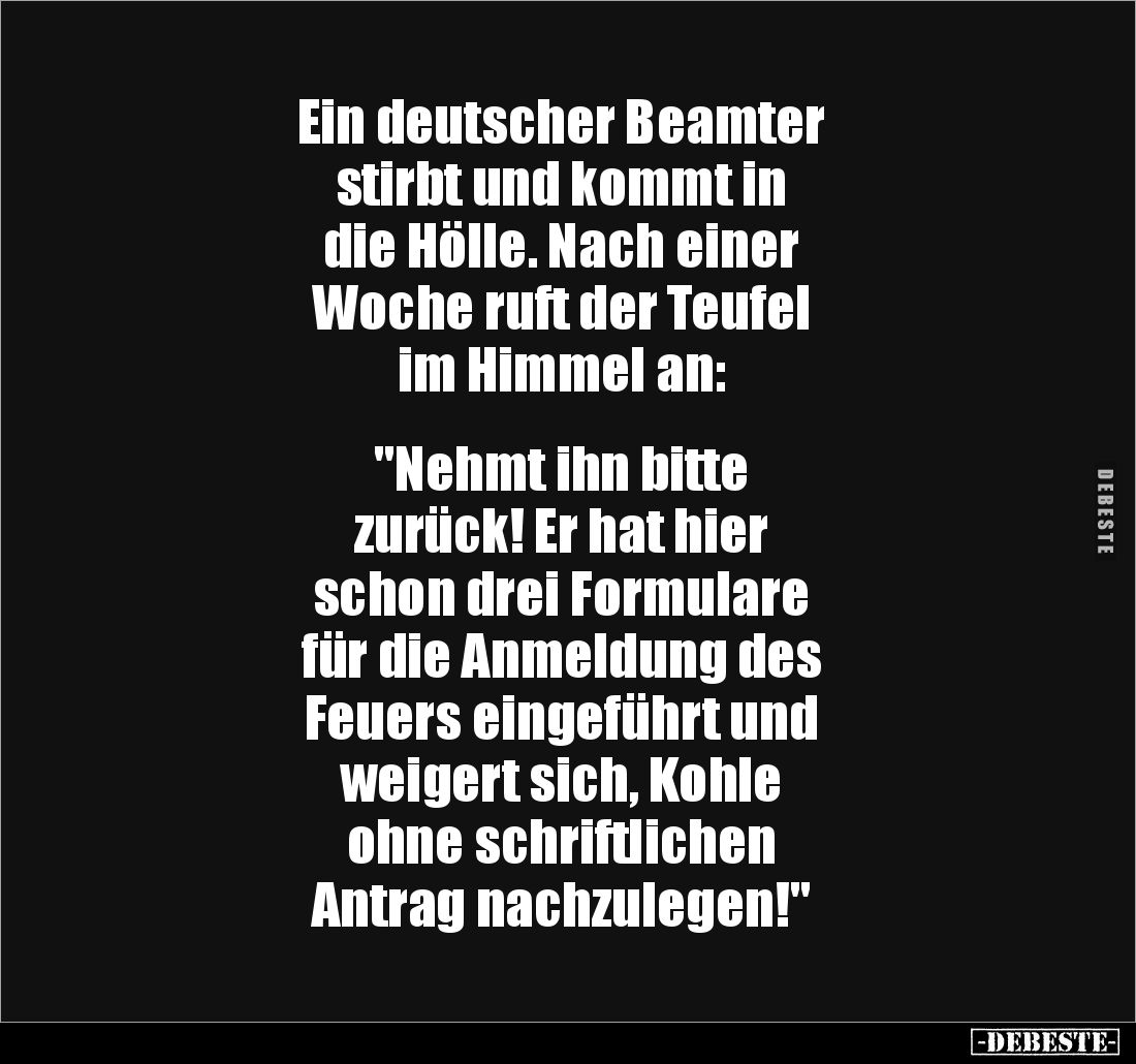 Ein deutscher Beamter
stirbt und kommt in
die Hölle. Nach einer
Woche ruft der Teufel
im Himmel an:


"Nehmt ihn ...