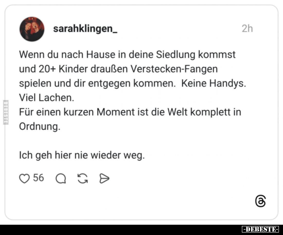 Wenn du nach Hause in deine Siedlung kommst und 20+ Kinder draußen Verstecken-Fangen spielen und dir entgegen kommen.
Keine ...