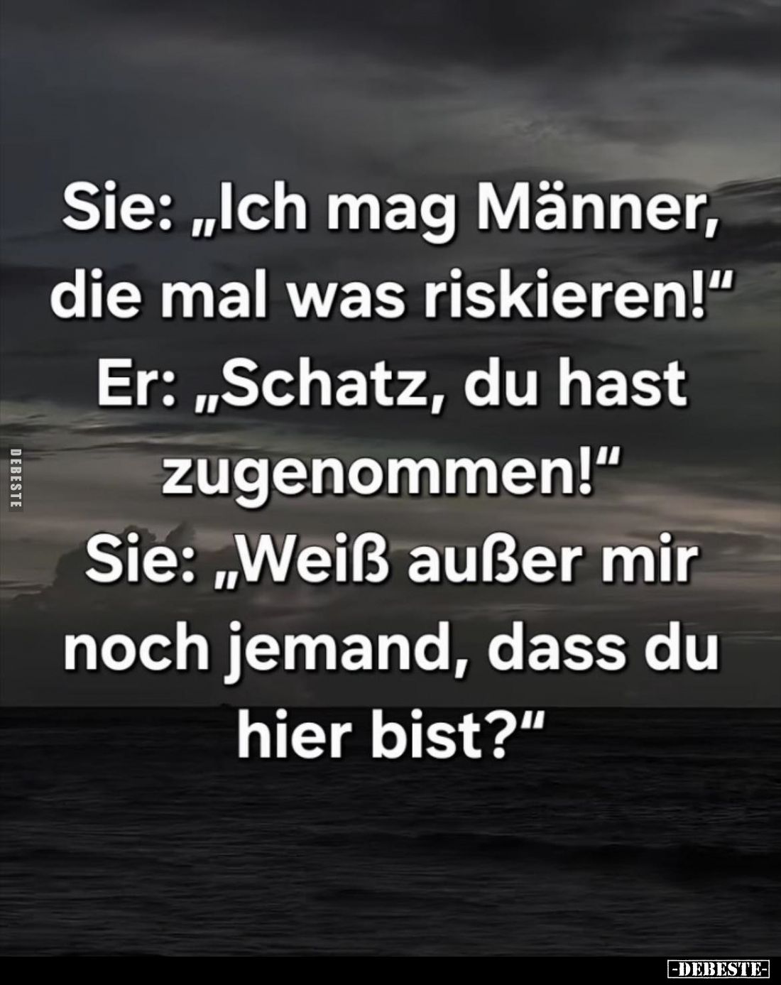 Sie: "Ich mag Männer, die mal was riskieren!" -
Er: "Schatz, du hast zugenommen!" -
Sie: "Weiß auß...