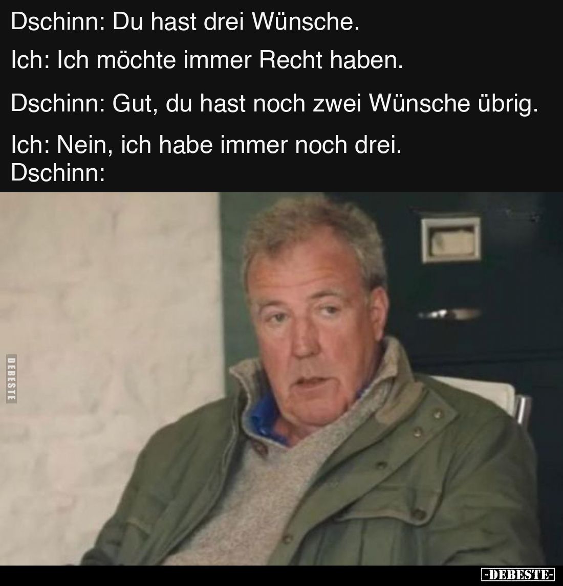 Dschinn: Du hast drei Wünsche.
Ich: Ich möchte immer Recht haben.
Dschinn: Gut, du hast noch zwei Wünsche übrig.
Ich: Nein...