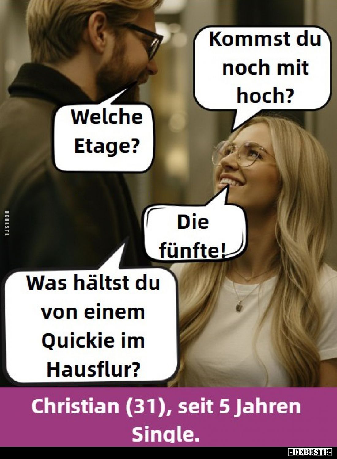 Kommst du noch mit hoch?
-
Welche Etage?
-
Die fünfte!
-
Was hältst du von einem Quickie im Hausflur?
-
Christian (31...