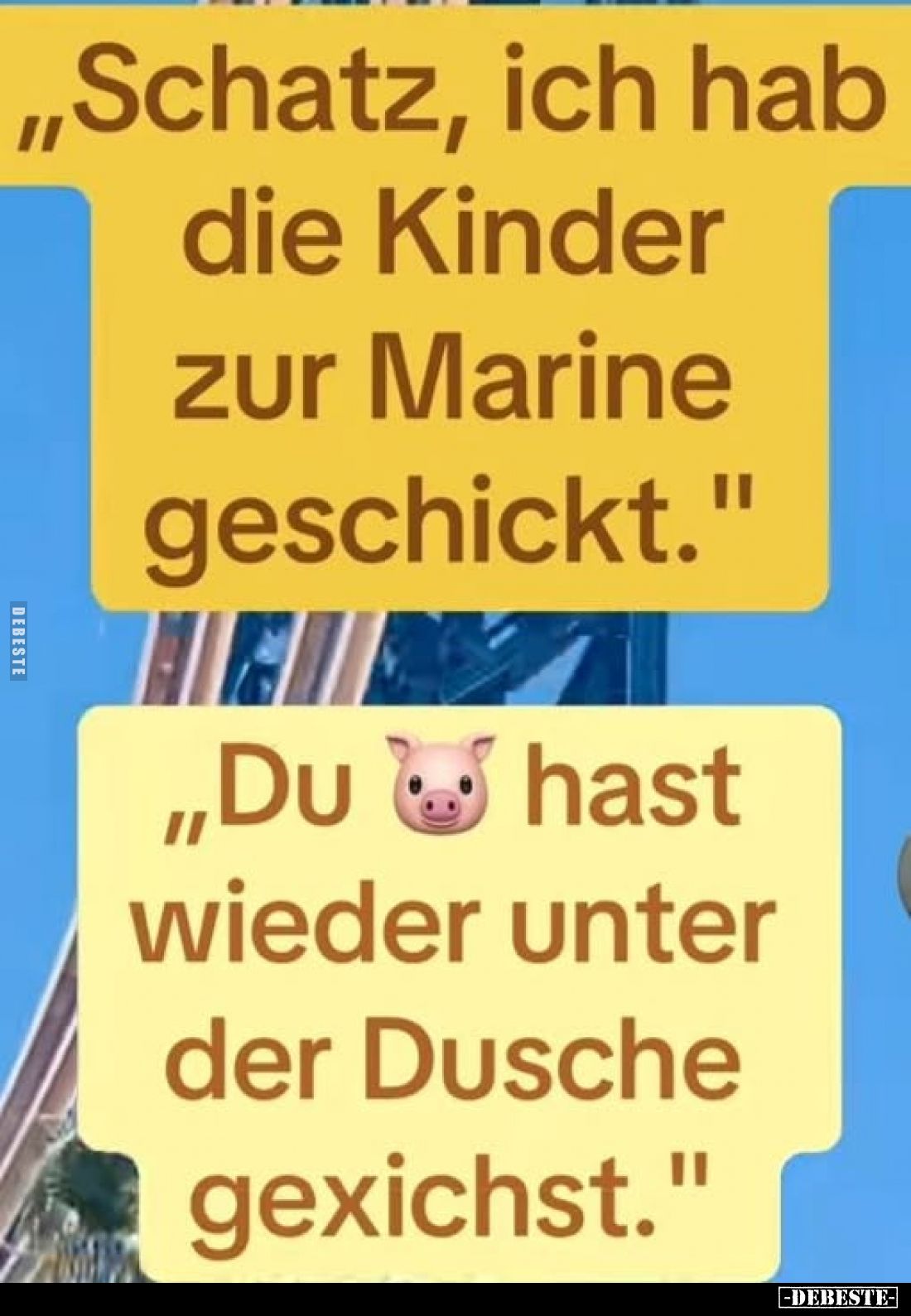 „Schatz, ich hab die Kinder zur Marine geschickt.”
„Du ???? hast wieder unter der Dusche gexichst.”