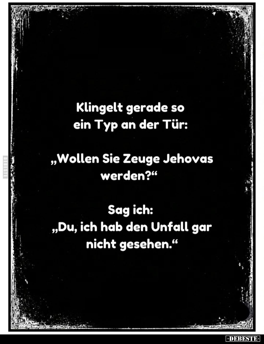 Klingelt gerade so ein Typ an der Tür:
"Wollen Sie Zeuge Jehovas werden?" -
Sag ich: "Du, ich hab den Unfall...