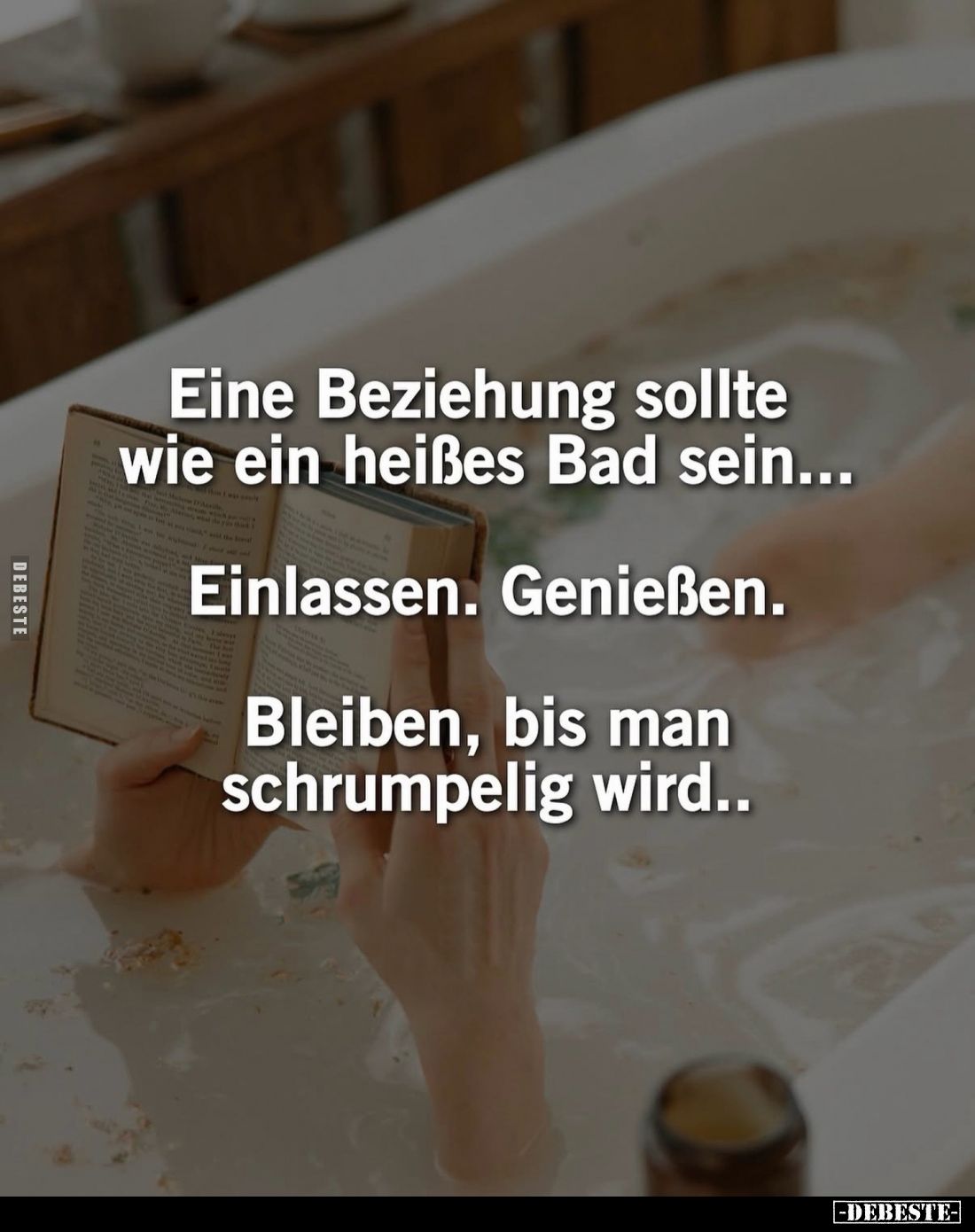 Eine Beziehung sollte wie ein heißes Bad sein...
Einlassen. Genießen.
Bleiben, bis man schrumpelig wird..