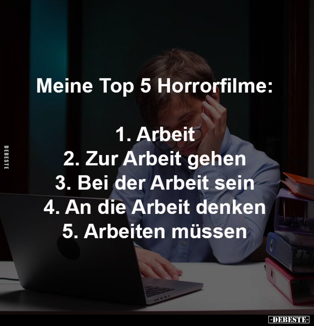 Meine Top 5 Horrorfilme:
1. Arbeit
2. Zur Arbeit gehen
3. Bei der Arbeit sein
4. An die Arbeit denken
5. Arbeiten müss...