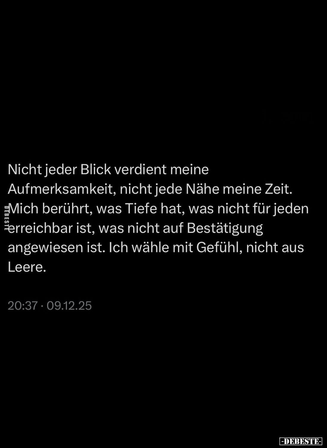 Nicht jeder Blick verdient meine Aufmerksamkeit, nicht jede Nähe meine Zeit. Mich berührt, was Tiefe hat, was nicht für jeden...