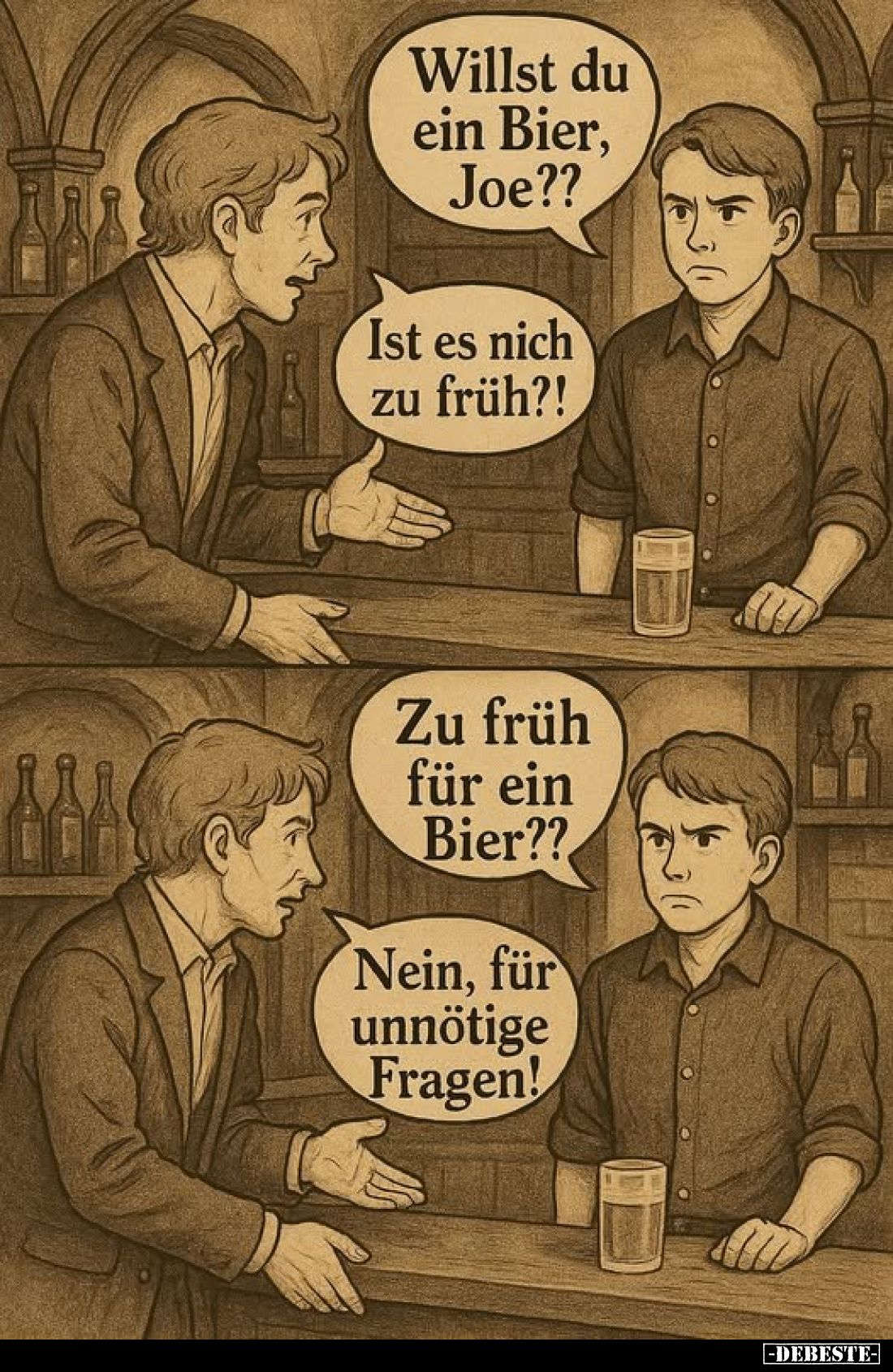 Willst du ein Bier, Joe?? -
Ist es nich zu früh?! -
Zu früh für ein Bier??
-
Nein, für unnötige Fragen!
