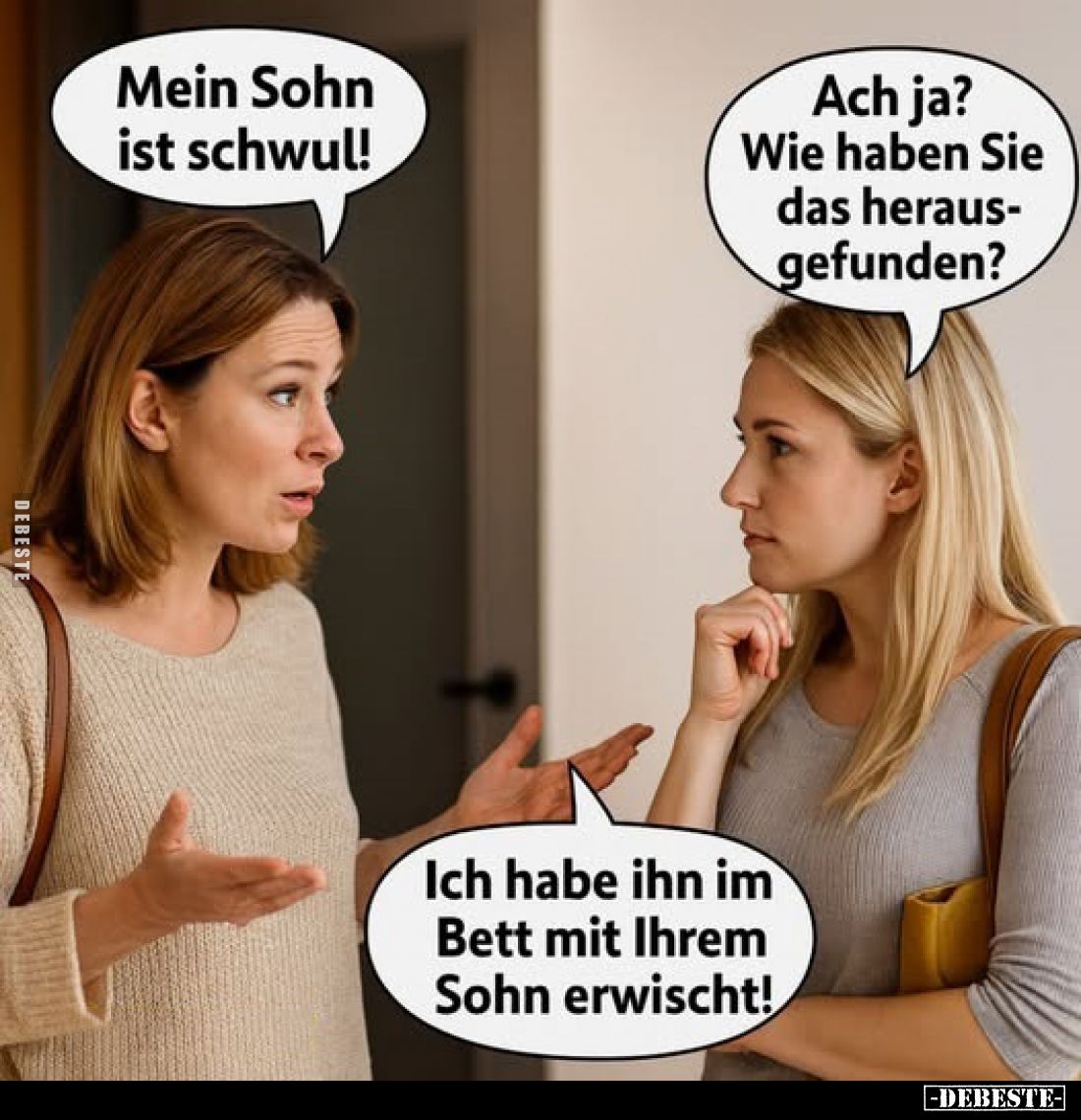 Mein Sohn ist schwul!
Ach ja?
Wie haben Sie das herausgefunden?
Ich habe ihn im Bett mit Ihrem Sohn erwischt!