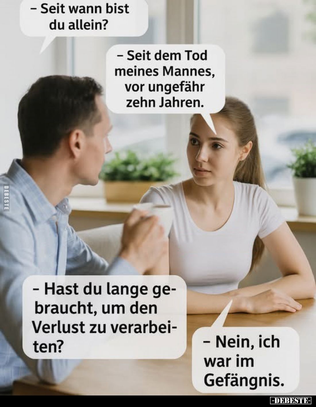 - Seit wann bist du allein?
- Seit dem Tod meines Mannes, vor ungefähr zehn Jahren.

- Hast du lange gebraucht, um den Ver...