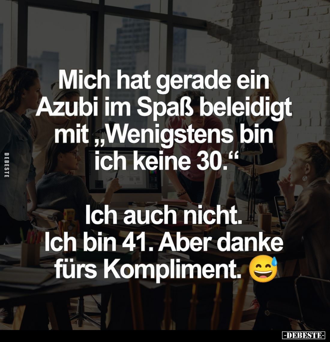 Mich hat gerade ein Azubi im Spaß beleidigt mit "Wenigstens bin ich keine 30." -
Ich auch nicht. Ich bin 41. Aber ...