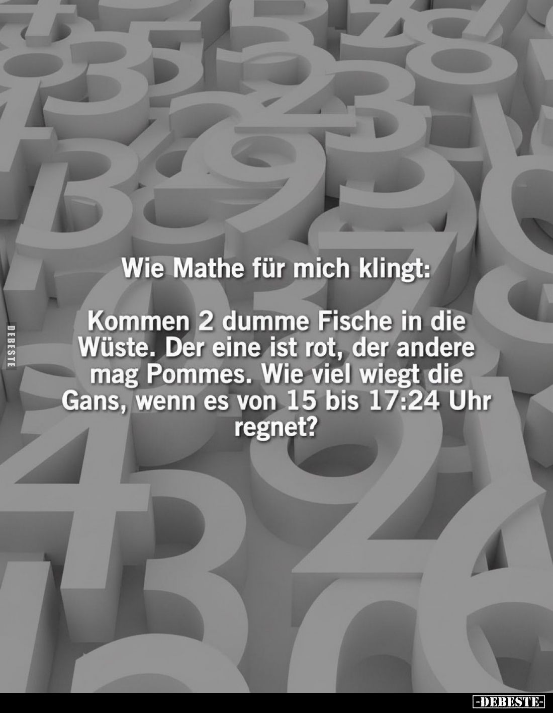 Wie Mathe für mich klingt:
Kommen 2 dumme Fische in die Wüste. Der eine ist rot, der andere mag Pommes. Wie viel wiegt die G...