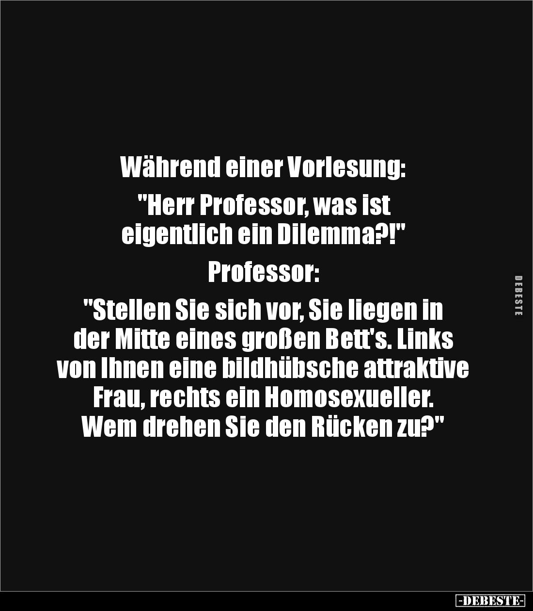 Während einer Vorlesung: 

"Herr Professor, was ist 
eigentlich ein Dilemma?!" 

Professor: 

"Stellen ...