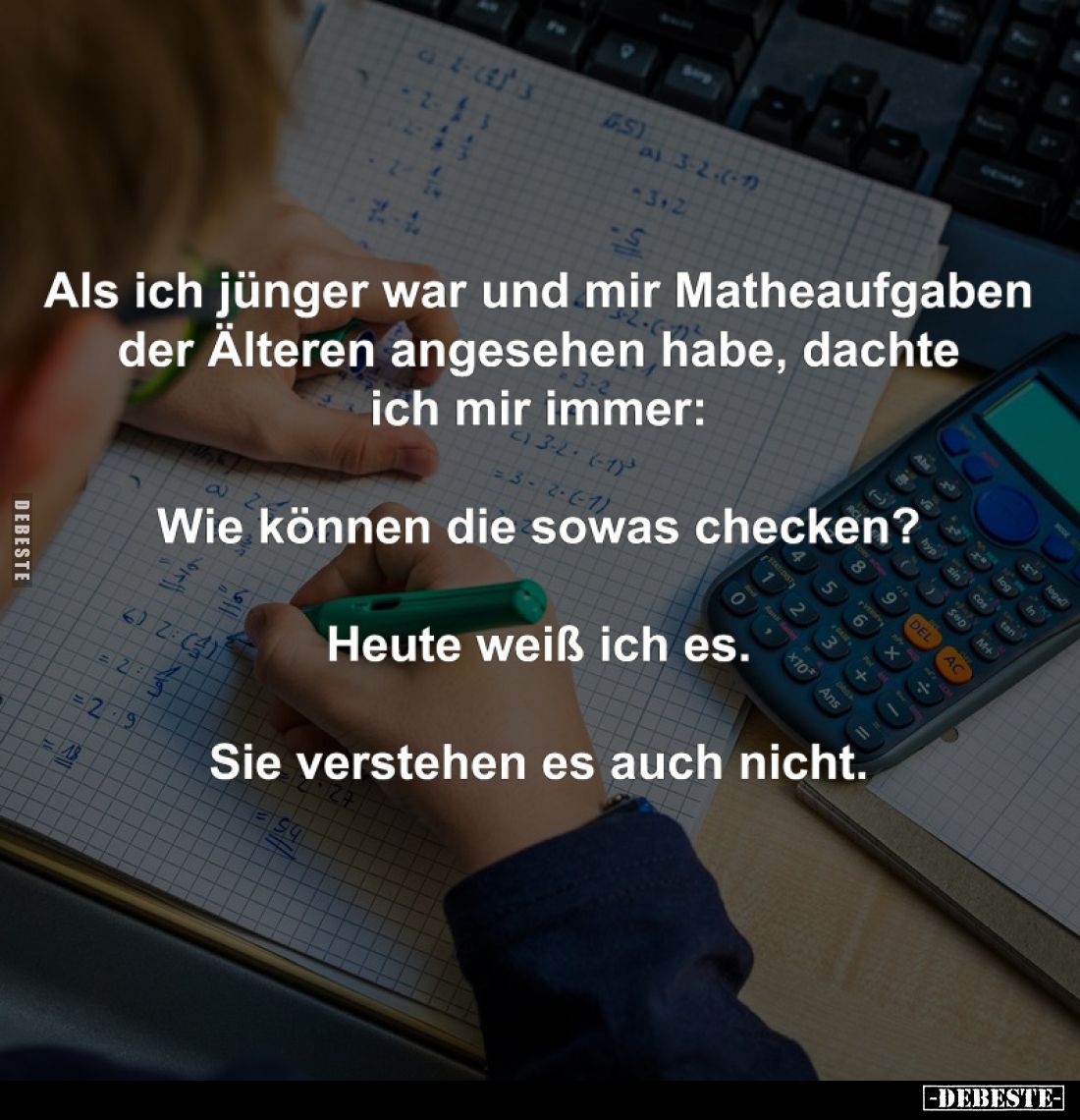 Als ich jünger war und mir Matheaufgaben der Älteren angesehen habe, dachte ich mir immer: 
-
Wie können die sowas checken?...
