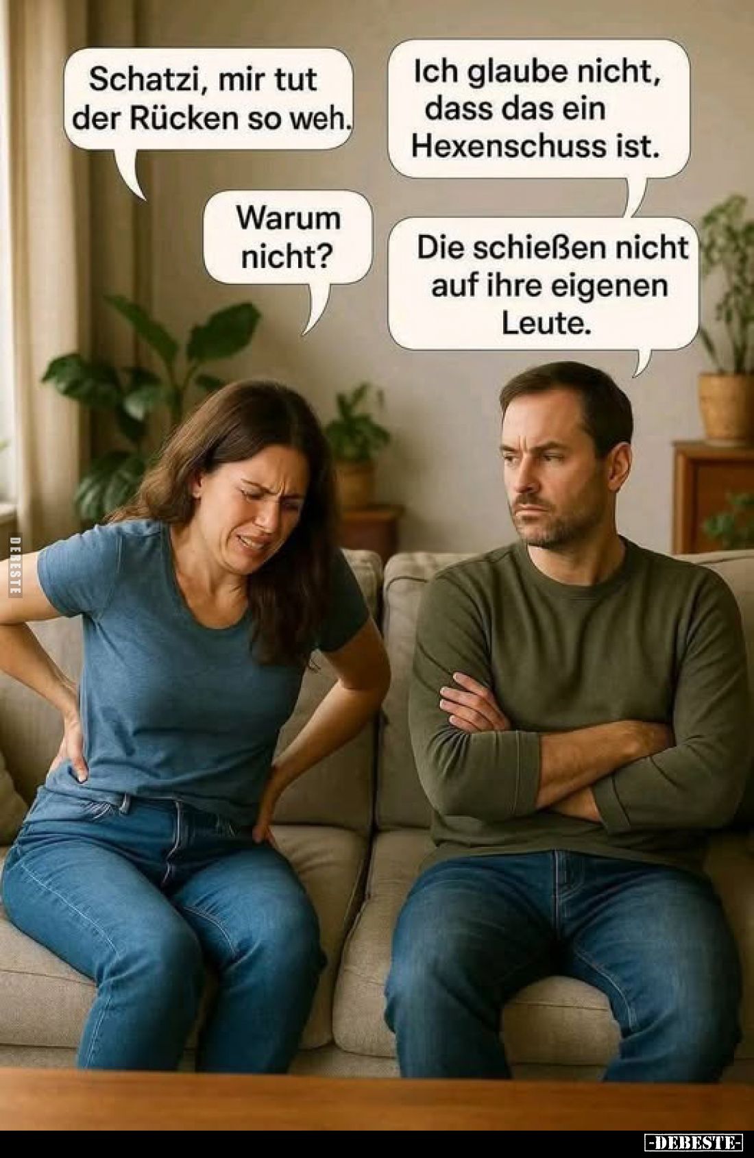 Schatzi, mir tut der Rücken so weh.
Ich glaube nicht, dass das ein Hexenschuss ist.
Warum nicht?
Die schießen nicht auf ih...