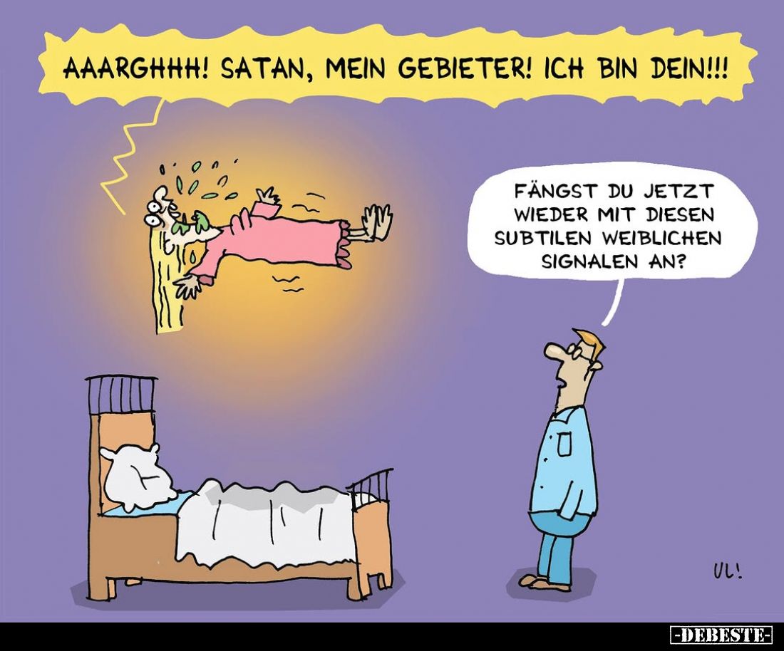 Aaarghhh! Satan, mein Gebieter! Ich bin dein!!!
Fängst du jetzt wieder mit diesen subtilen weiblichen Signalen an?