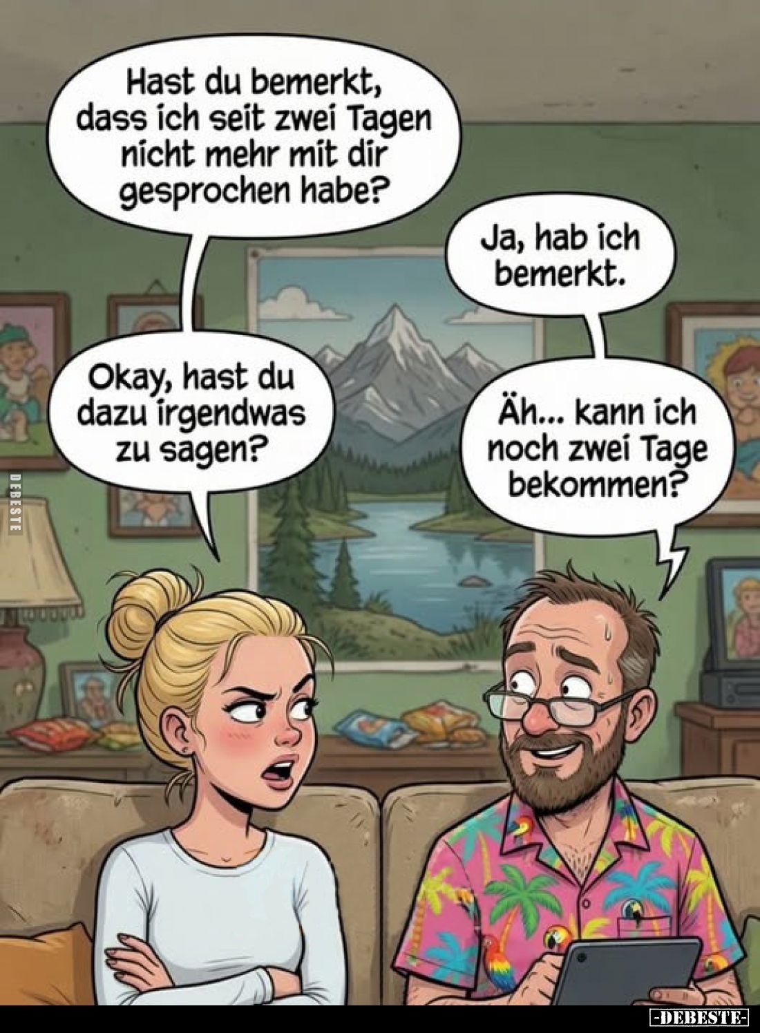 Hast du bemerkt, dass ich seit zwei Tagen nicht mehr mit dir gesprochen habe?
Ja, hab ich bemerkt.
Okay, hast du dazu irgen...
