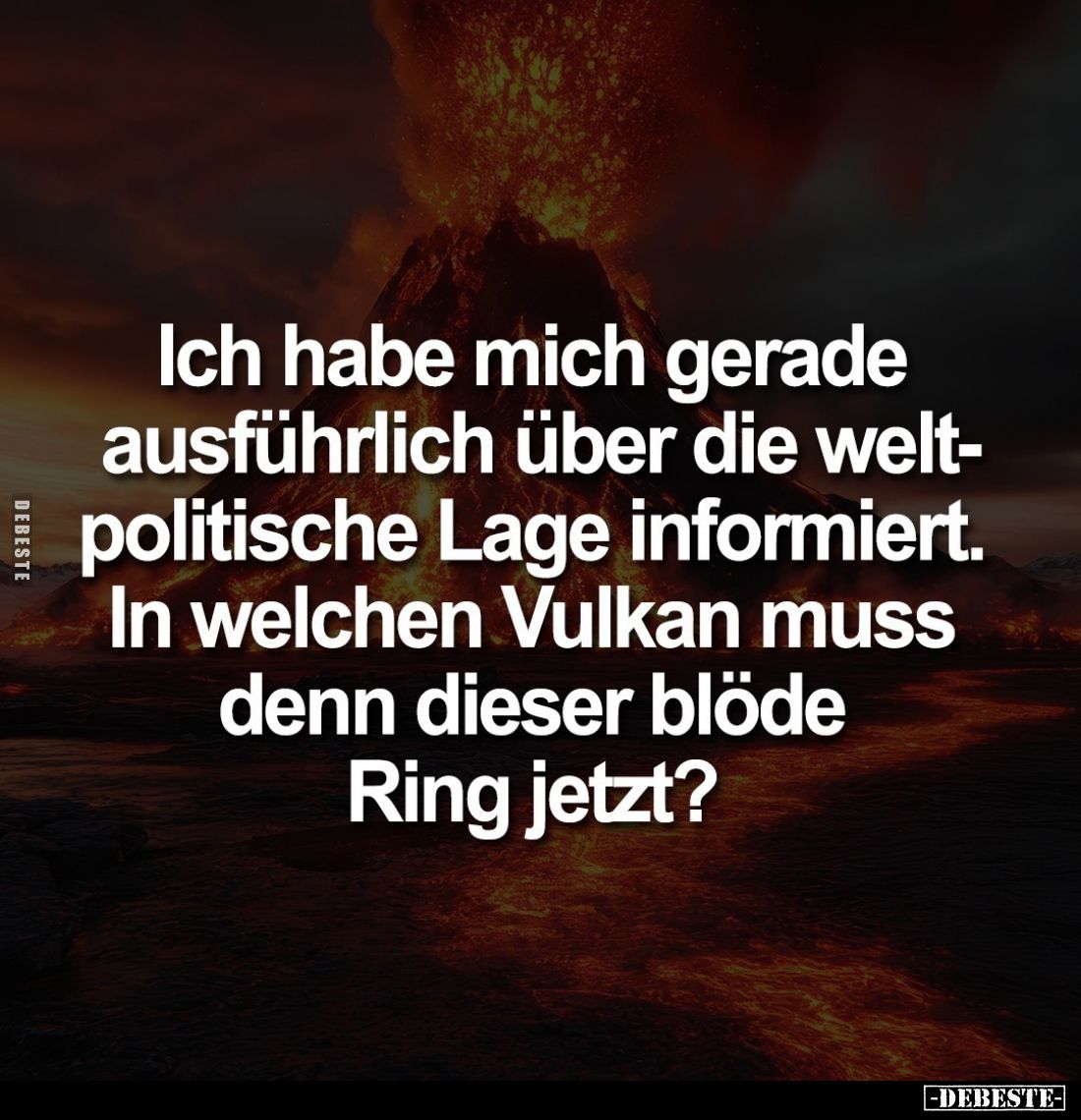 Ich habe mich gerade ausführlich über die weltpolitische Lage informiert. In welchen Vulkan muss denn dieser blöde Ring jetzt...
