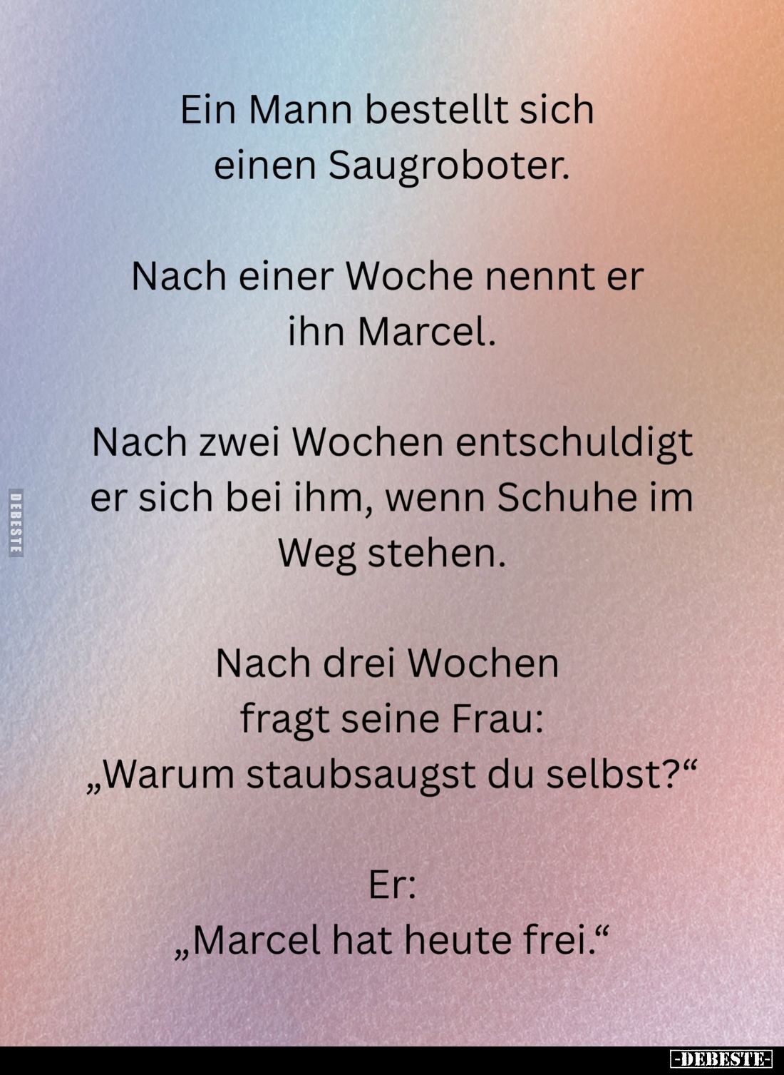 Ein Mann bestellt sich einen Saugroboter.
Nach einer Woche nennt er ihn Marcel.
Nach zwei Wochen entschuldigt er sich bei i...