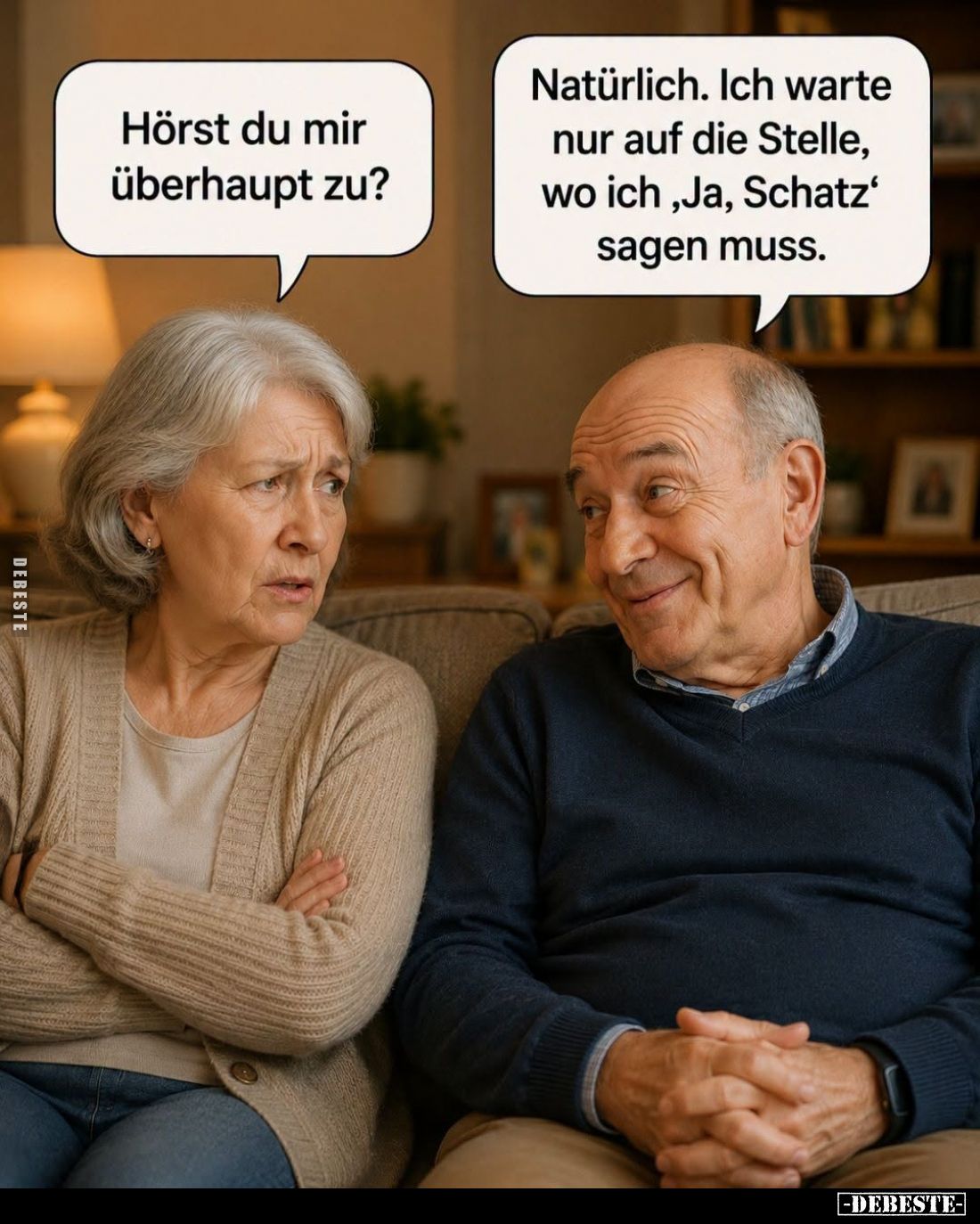 Hörst du mir überhaupt zu? -
Natürlich. Ich warte nur auf die Stelle, wo ich "Ja, Schatz" sagen muss.