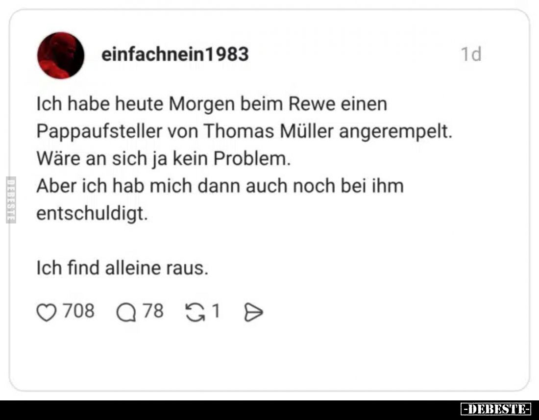 Ich habe heute Morgen beim Rewe einen Pappaufsteller von Thomas Müller angerempelt.
Wäre an sich ja kein Problem.
Aber ich ...
