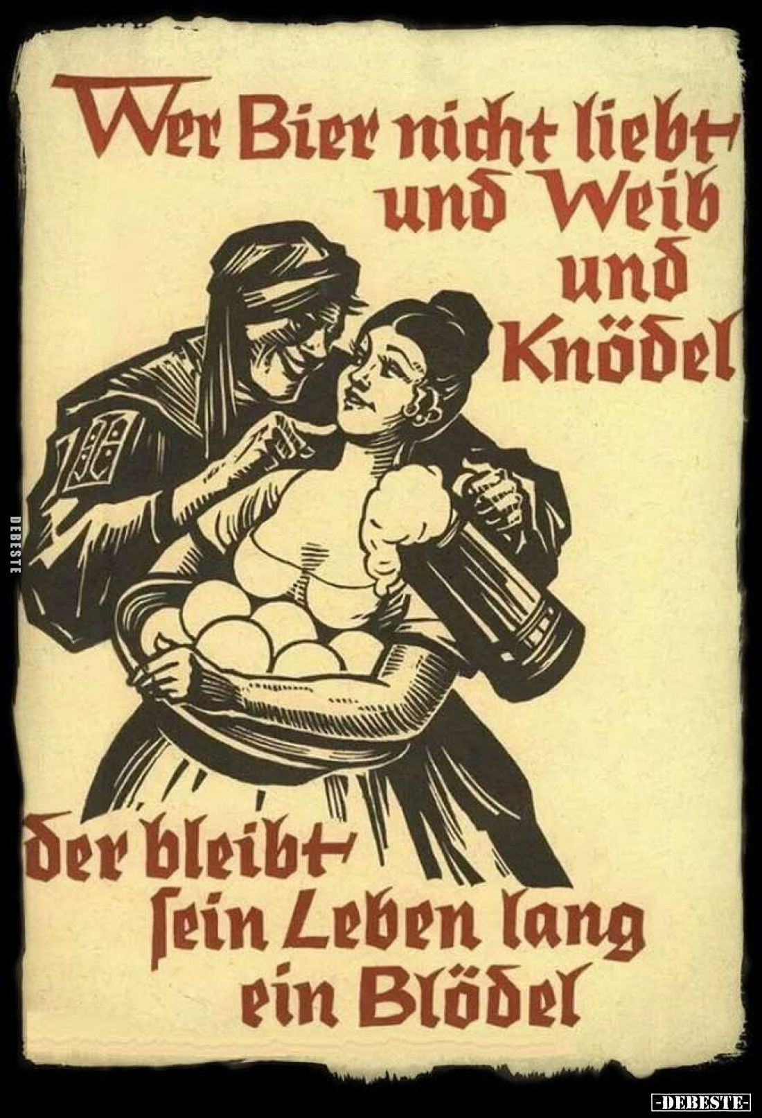 Wer Bier nicht liebt
und Weib und
Knödel,

der bleibt
sein Leben lang
ein Blödel.
