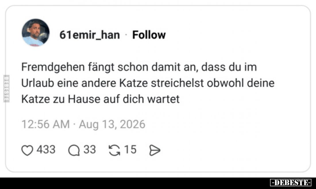 Fremdgehen fängt schon damit an, dass du im
Urlaub eine andere Katze streichelst obwohl deine
Katze zu Hause auf dich warte...