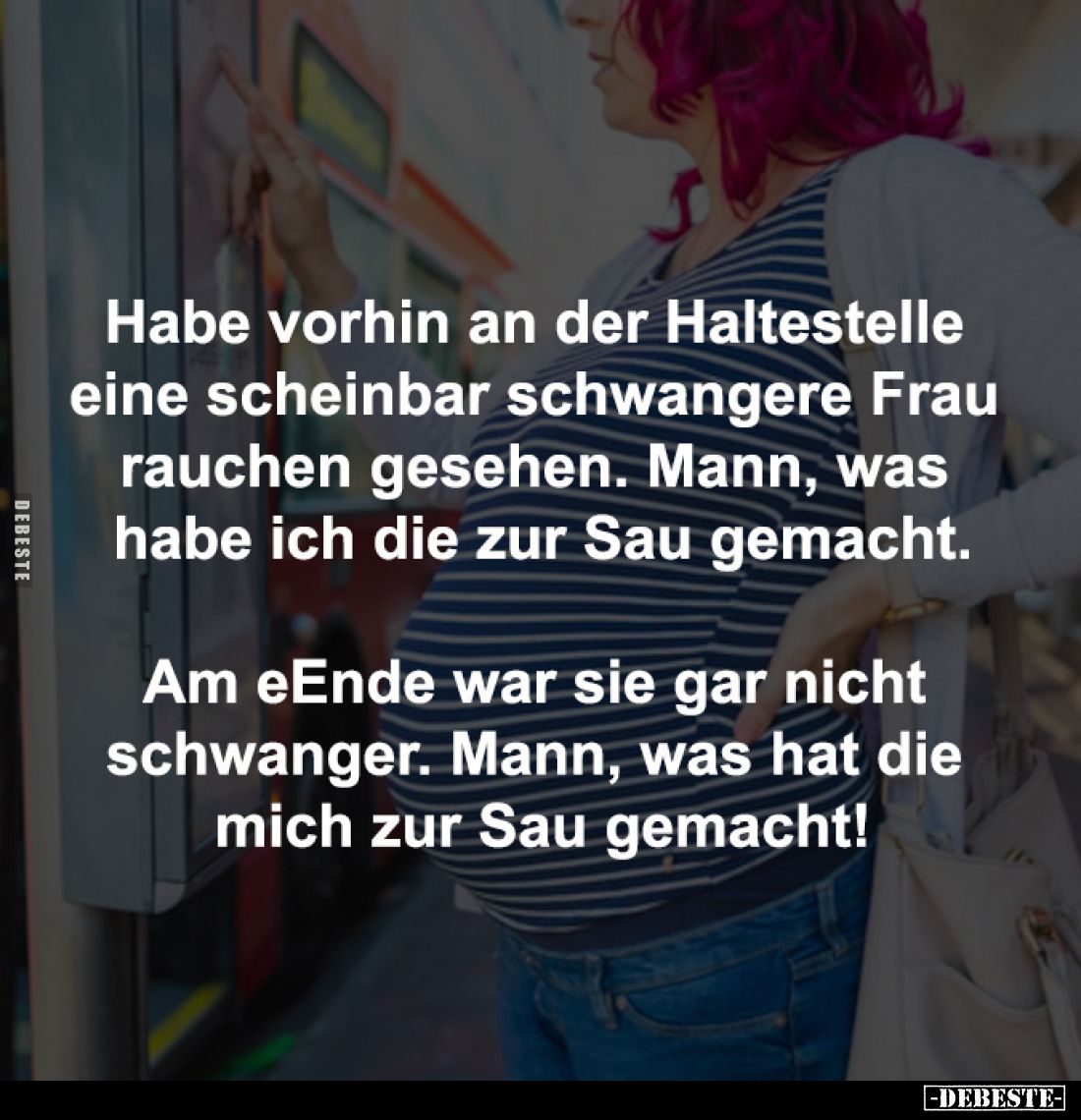 Habe vorhin an der Haltestelle 
eine scheinbar schwangere Frau 
rauchen gesehen. Mann, was 
habe ich die zur Sau gemacht....