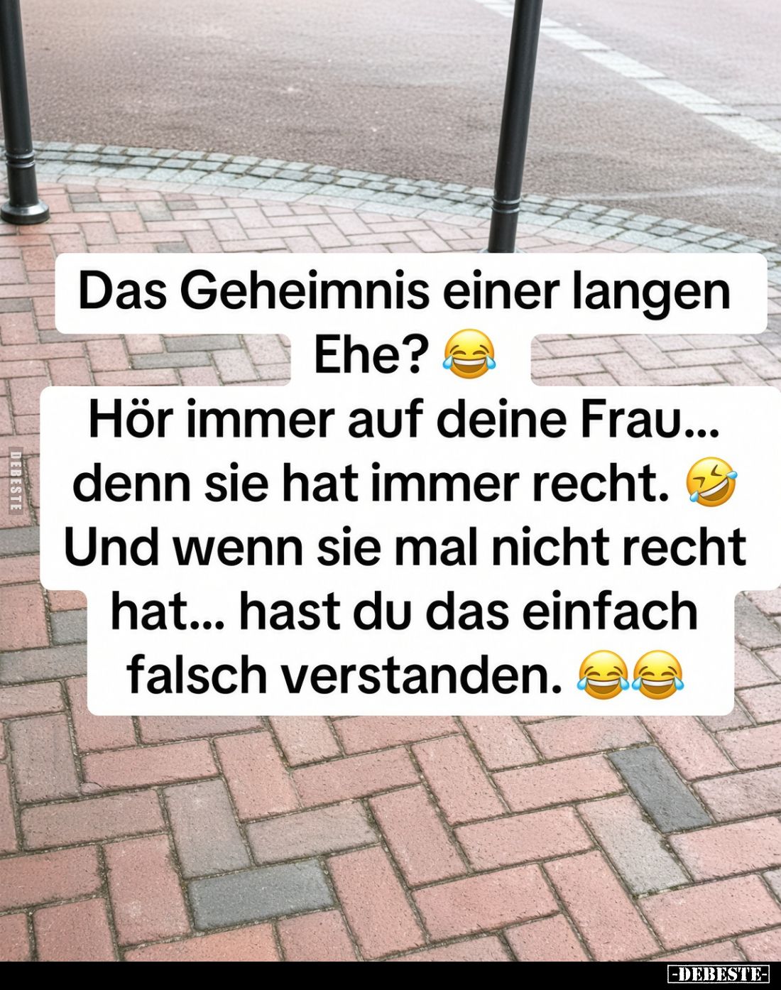 Das Geheimnis einer langen Ehe? 
 Hör immer auf deine Frau... denn sie hat immer recht. 
 Und wenn sie mal nicht recht hat....