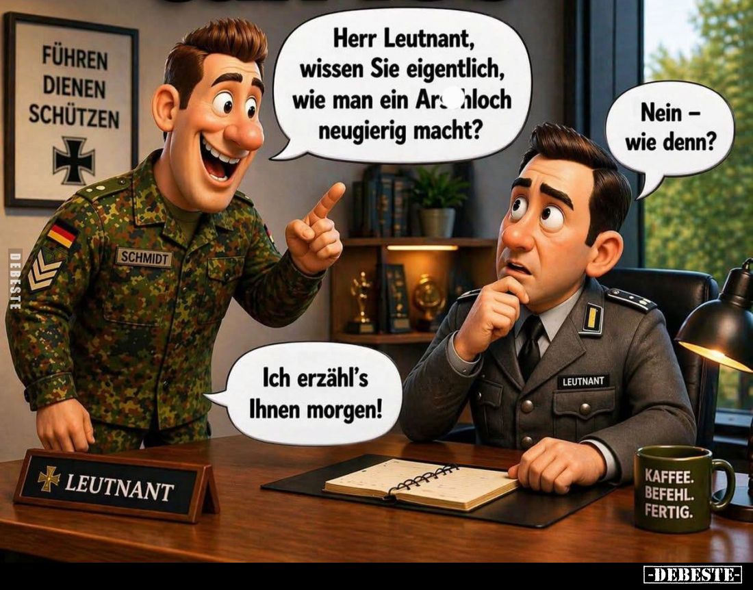Herr Leutnant, wissen Sie eigentlich, wie man ein Arschloch neugierig macht? -
Nein - wie denn? - Ich erzähl's Ihnen morgen!