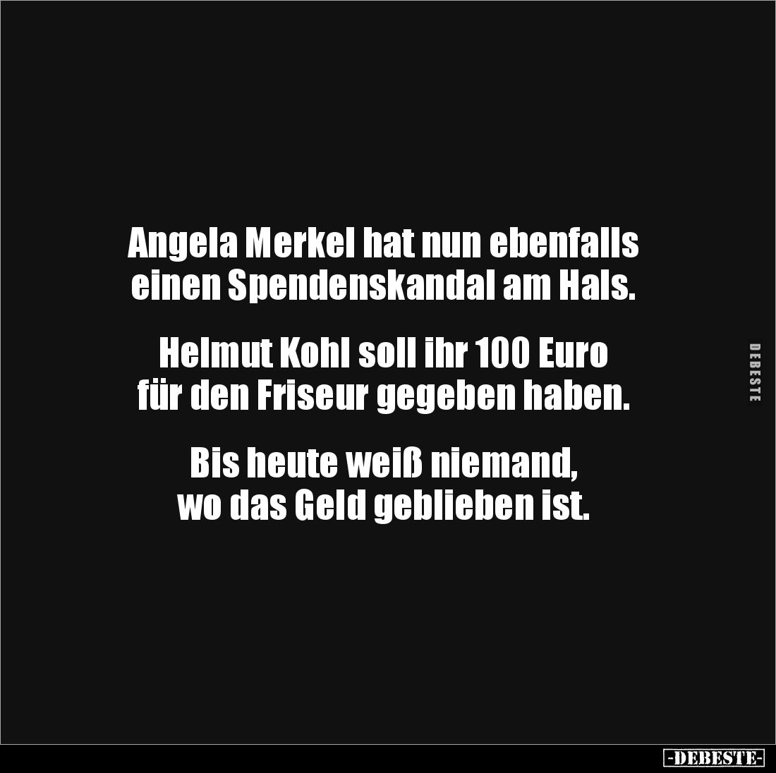 Angela Merkel hat nun ebenfalls 
einen Spendenskandal am Hals.


Helmut Kohl soll ihr 100 Euro 
für den Friseur gegeben ...