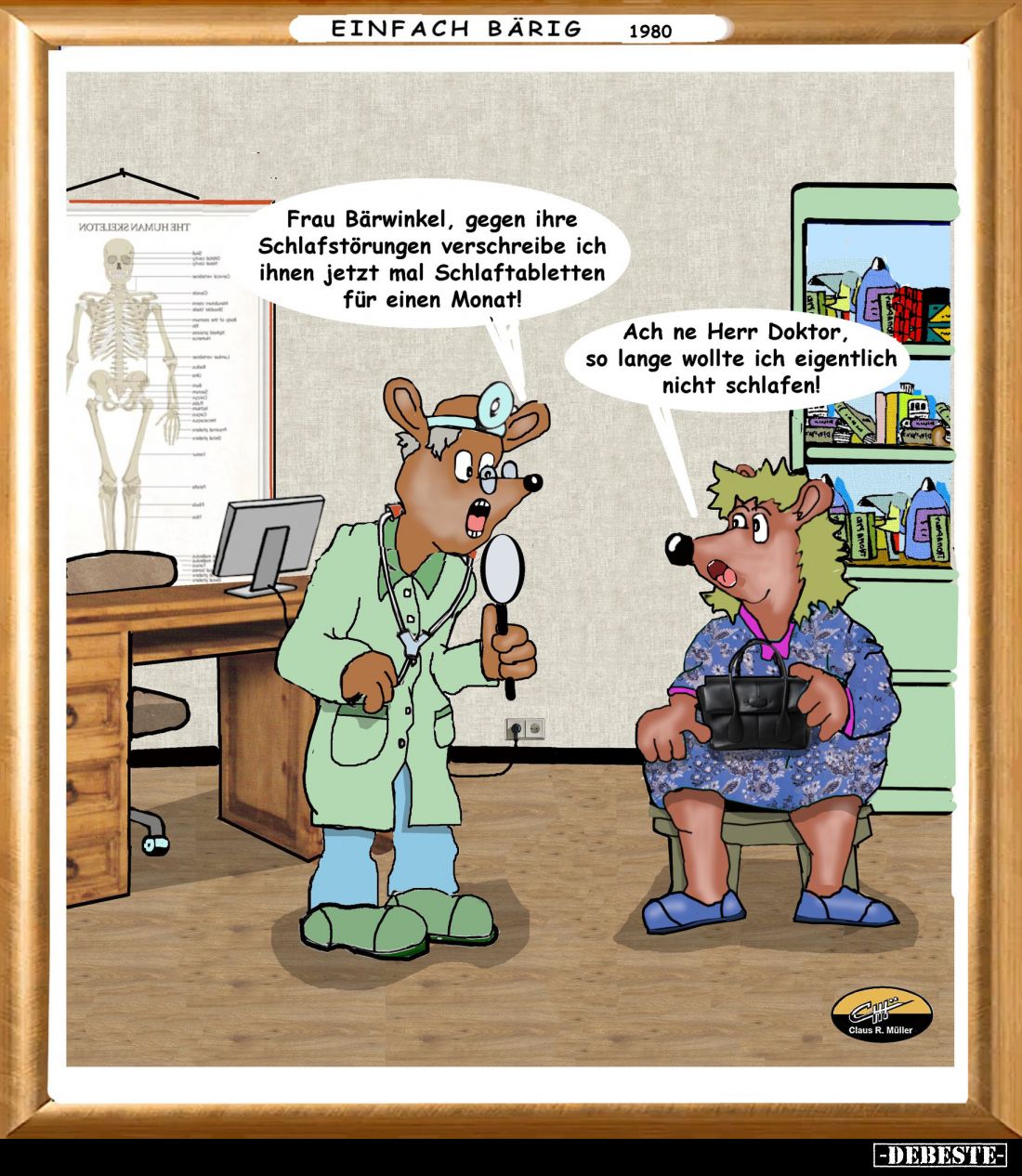 Frau Bärwinkel, gegen ihre Schlafstörungen verschreibe ich ihnen jetzt mal Schlaftabletten für einen Monat! -
Ach ne Herr Do...