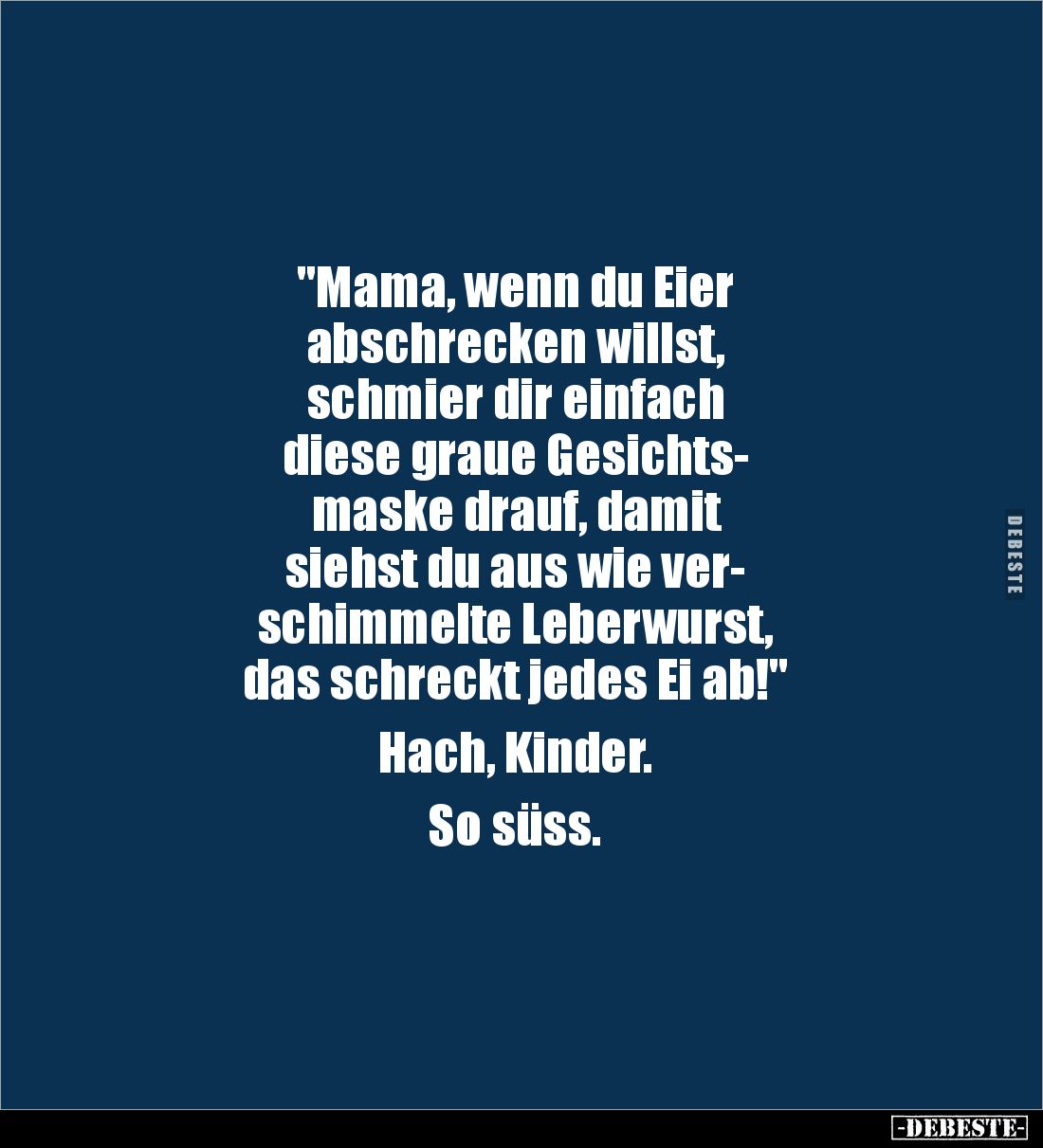 "Mama, wenn du Eier 
abschrecken willst, 
schmier dir einfach 
diese graue Gesichts-
maske drauf, damit 
siehst du ...