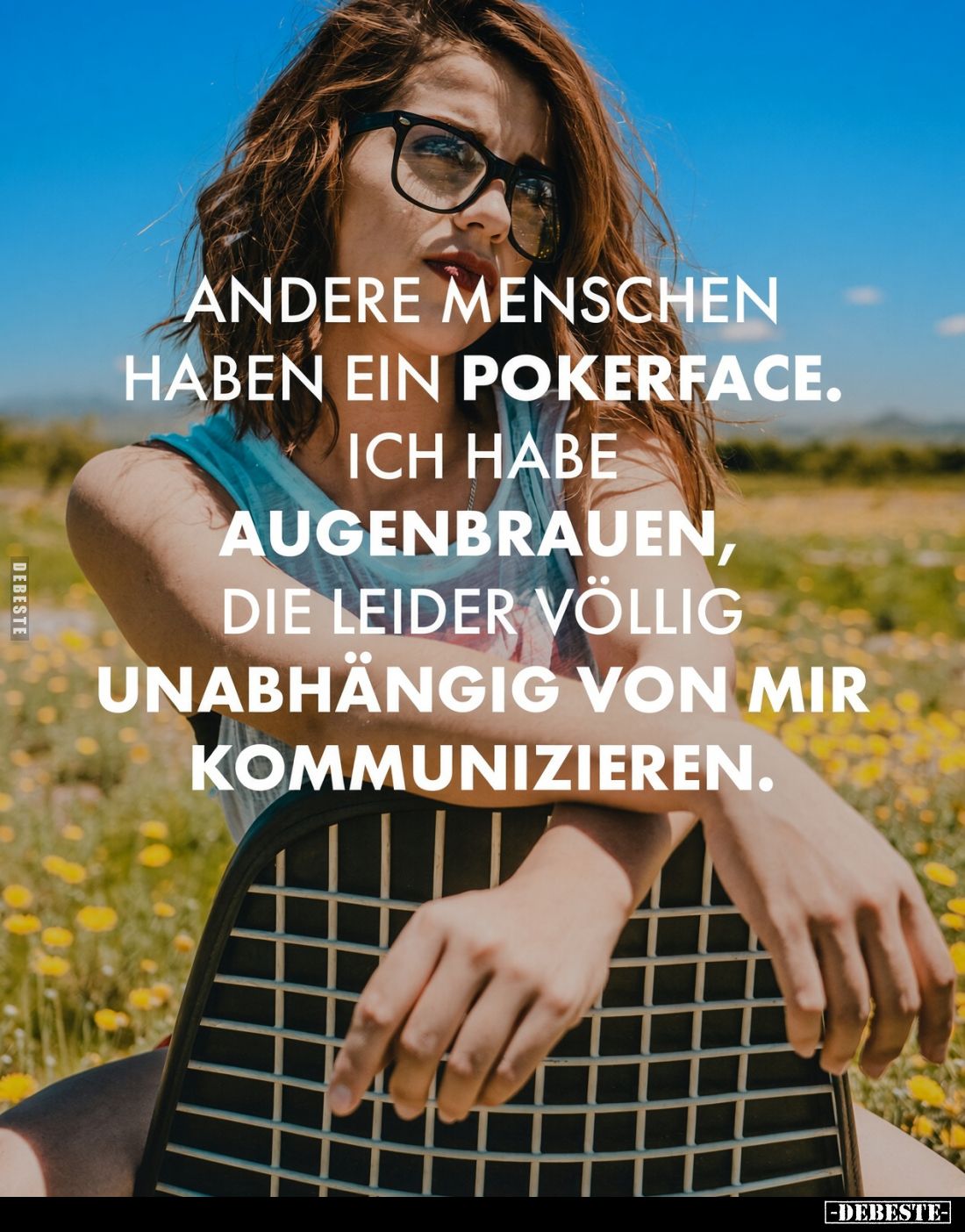 Andere Menschen haben ein Pokerface.
Ich habe Augenbrauen, die leider völlig unabhängig von mir kommunizieren.