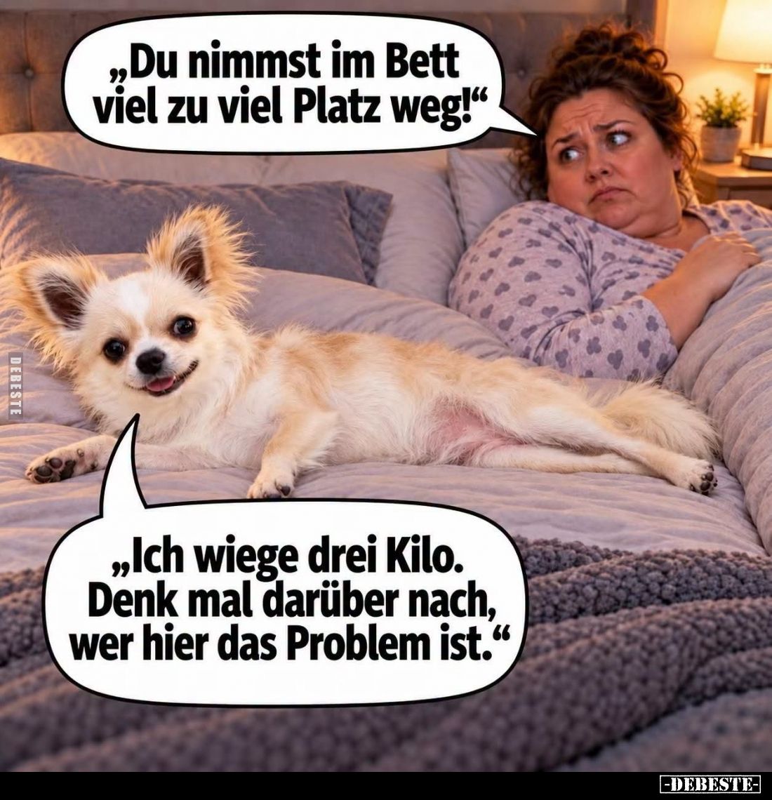 Du nimmst im Bett viel zu viel Platz weg! -
Ich wiege drei Kilo. Denk mal darüber nach, wer hier das Problem ist.