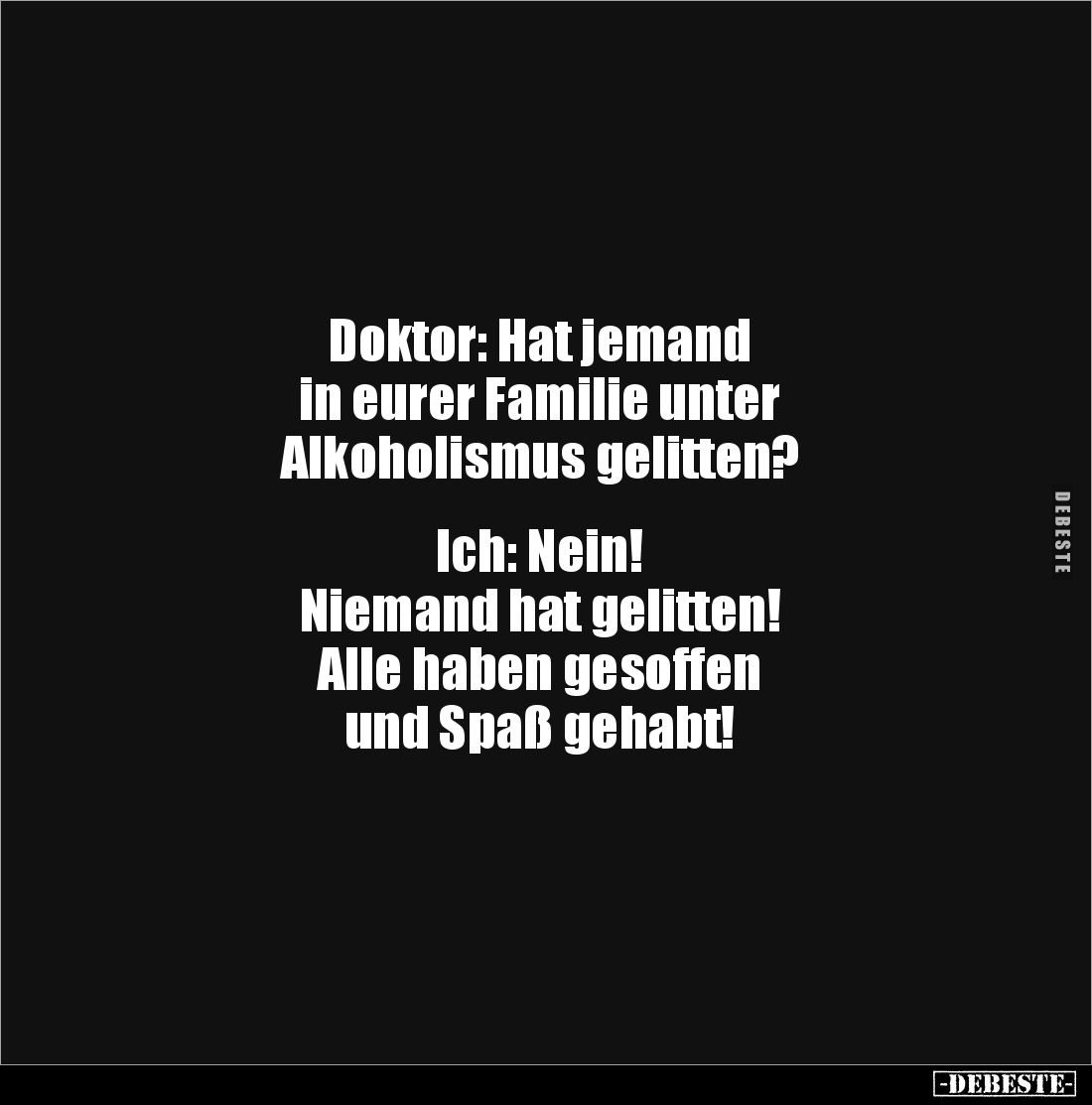 Doktor: Hat jemand
in eurer Familie unter
Alkoholismus gelitten?
Ich: Nein!
Niemand hat gelitten!
Alle haben ges...