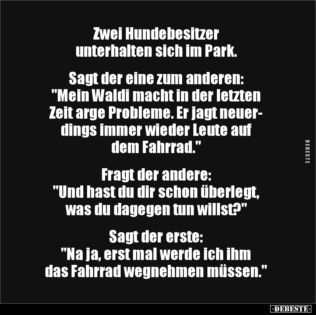 Zwei Hundebesitzer
unterhalten sich im Park. 


Sagt der eine zum anderen: 
"Mein Waldi macht in der letzten 
Zeit...