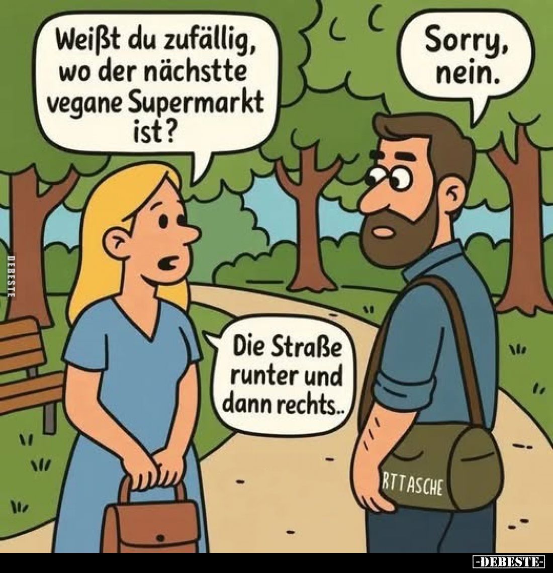 Weißt du zufällig, wo der nächstte vegane Supermarkt ist?
Sorry, nein.
Die Straße runter und dann rechts..