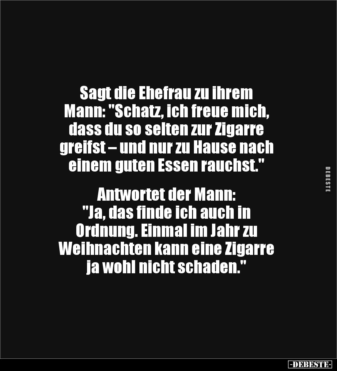Sagt die Ehefrau zu ihrem 
Mann: "Schatz, ich freue mich, 
dass du so selten zur Zigarre 
greifst – und nur zu Hause ...
