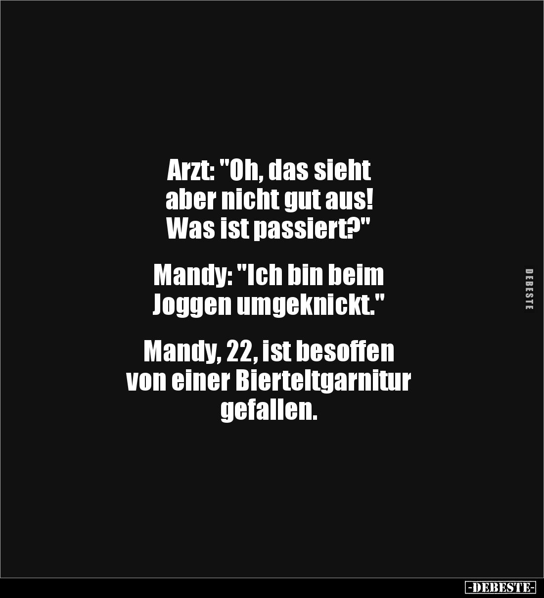 Arzt: "Oh, das sieht 
aber nicht gut aus! 
Was ist passiert?"


Mandy: "Ich bin beim 
Joggen umgeknickt....