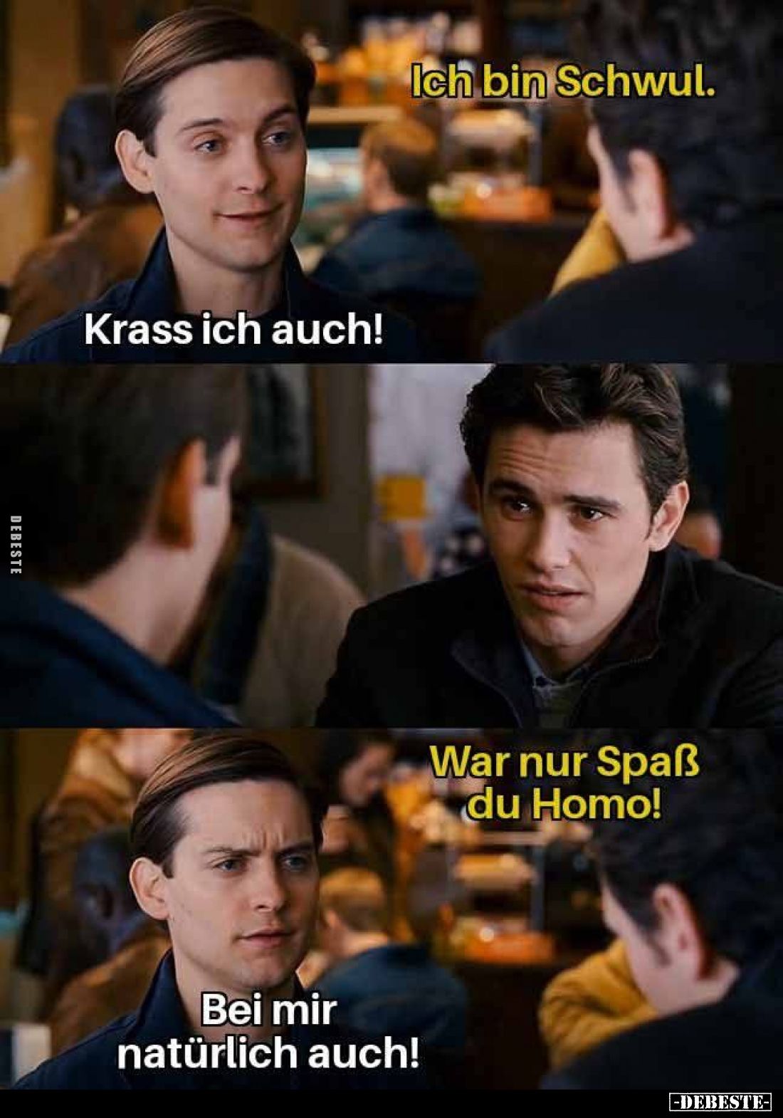 Ich bin Schwul. -
Krass ich auch! -
War nur Spaß du Homo! -
Bei mir natürlich auch!